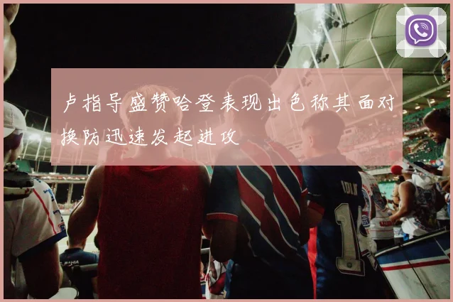 卢指导盛赞哈登表现出色称其面对换防迅速发起进攻