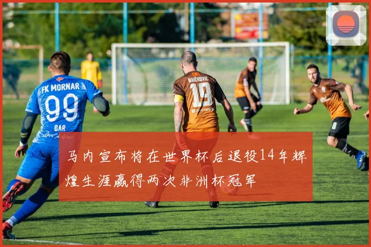 马内宣布将在世界杯后退役14年辉煌生涯赢得两次非洲杯冠军