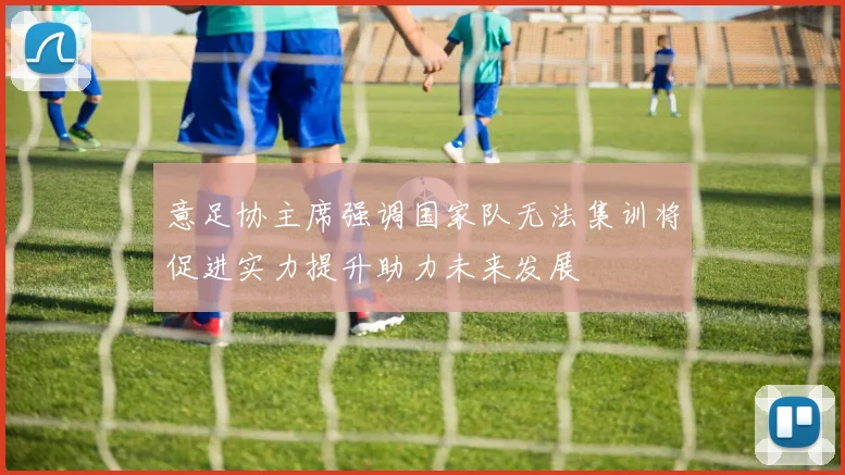 意足协主席强调国家队无法集训将促进实力提升助力未来发展