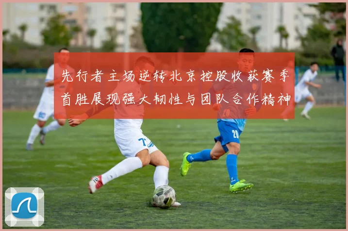 先行者主场逆转北京控股收获赛季首胜展现强大韧性与团队合作精神
