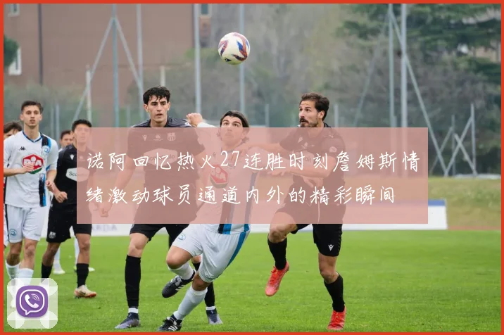 诺阿回忆热火27连胜时刻詹姆斯情绪激动球员通道内外的精彩瞬间