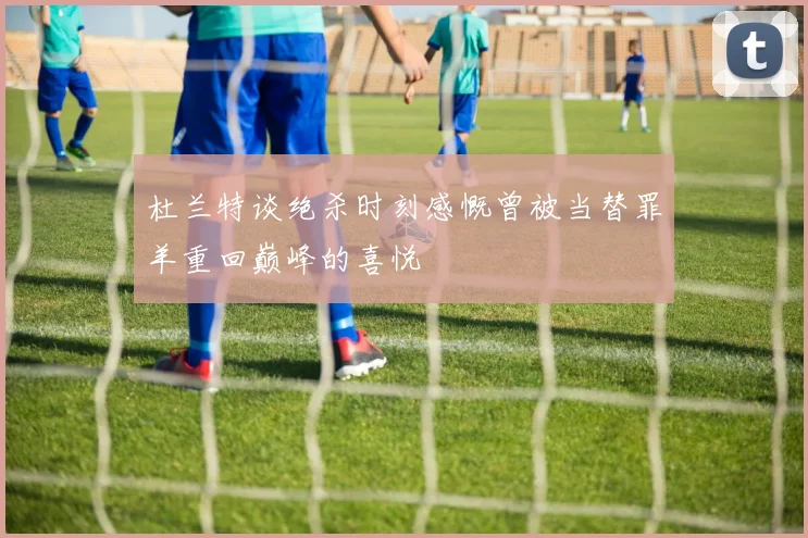 杜兰特谈绝杀时刻感慨曾被当替罪羊重回巅峰的喜悦